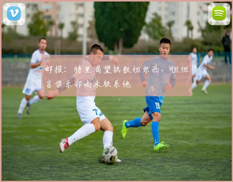 邮报：特里渴望执教切尔西，但坦言俱乐部尚未联系他