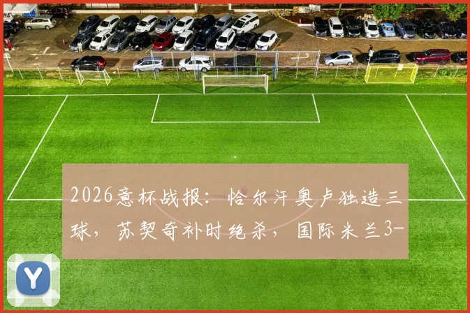 2026意杯战报：恰尔汗奥卢独造三球，苏契奇补时绝杀，国际米兰3-2惊险逆转科莫晋级