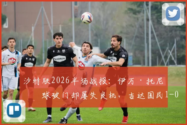 沙特联2026半场战报：伊万·托尼点球破门却屡失良机，吉达国民1-0领先哈萨征服