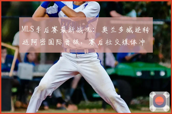 MLS季后赛最新战况：奥兰多城逆转迈阿密国际晋级，赛后社交媒体冲突引发球迷热议