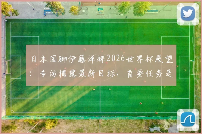日本国脚伊藤洋辉2026世界杯展望:专访揭露最新目标,首要任务是击败巴西队