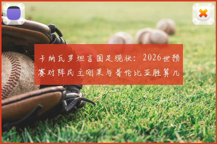 卡纳瓦罗坦言国足现状：2026世预赛对阵民主刚果与哥伦比亚胜算几何？实力对比深度解析