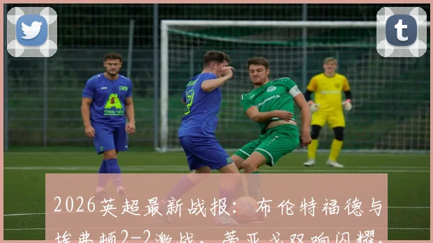 2026英超最新战报：布伦特福德与埃弗顿2-2激战，蒂亚戈双响闪耀，霍尔补时神级救主