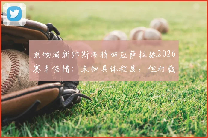 利物浦新帅斯洛特回应萨拉赫2026赛季伤情：未知具体程度，但对裁判判罚的不满超过对手