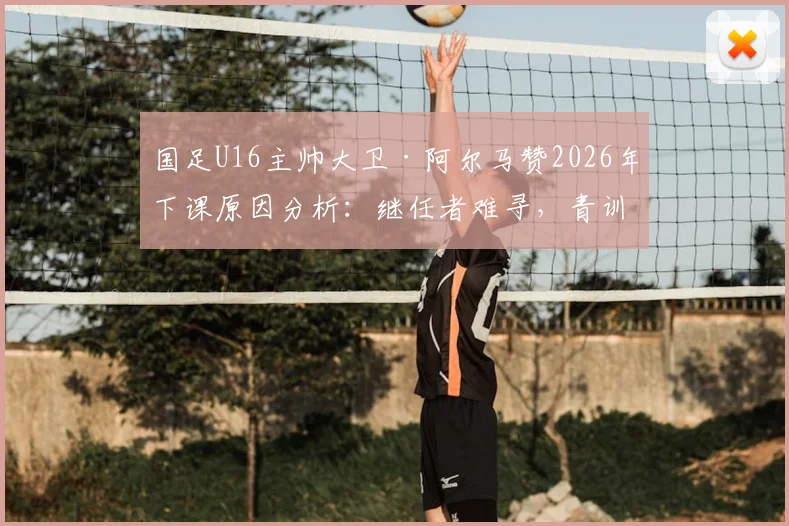 国足U16主帅大卫·阿尔马赞2026年下课原因分析:继任者难寻,青训体系再临动荡