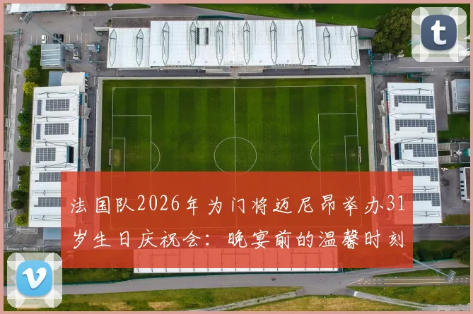 法国队2026年为门将迈尼昂举办31岁生日庆祝会：晚宴前的温馨时刻与团队精神全记录