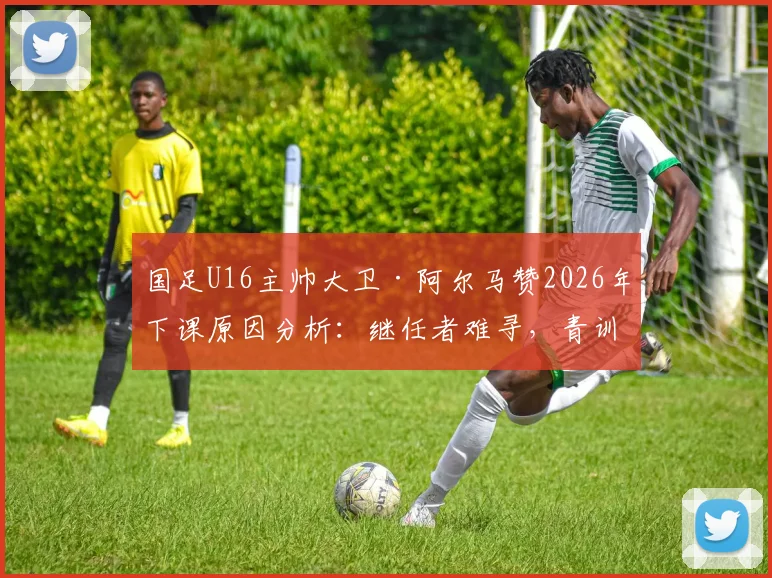 国足U16主帅大卫·阿尔马赞2026年下课原因分析：继任者难寻，青训体系再临动荡
