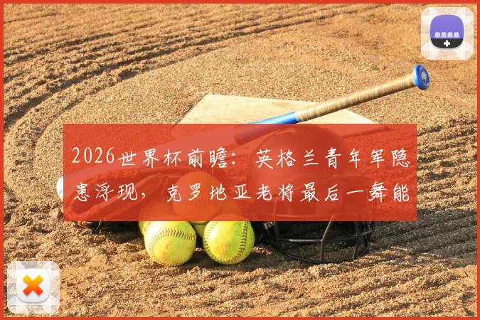2026世界杯前瞻：英格兰青年军隐患浮现，克罗地亚老将最后一舞能否再创奇迹？战术对阵关键点解析