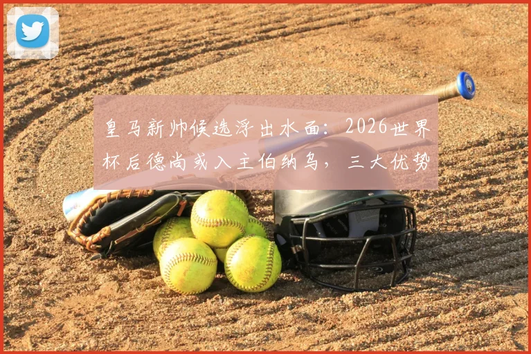 皇马新帅候选浮出水面：2026世界杯后德尚或入主伯纳乌，三大优势解析