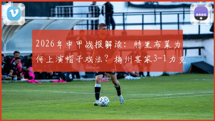 2026年中甲战报解读：特里布莱为何上演帽子戏法？梅州客家3-1力克南通支云的战术复盘