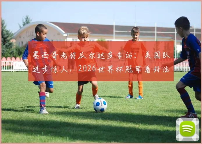 墨西哥老将瓜尔达多专访：美国队进步惊人，2026世界杯冠军看好法国与阿根廷两大热门