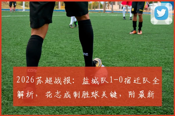 2026苏超战报：盐城队1-0宿迁队全解析，花志成制胜球关键，附最新积分榜与赛事前瞻