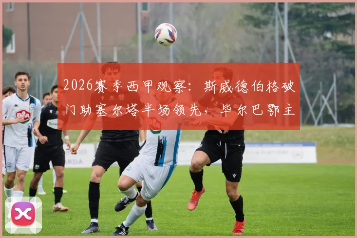 2026赛季西甲观察：斯威德伯格破门助塞尔塔半场领先，毕尔巴鄂主场乏力问题何解？附两队近况与交锋史