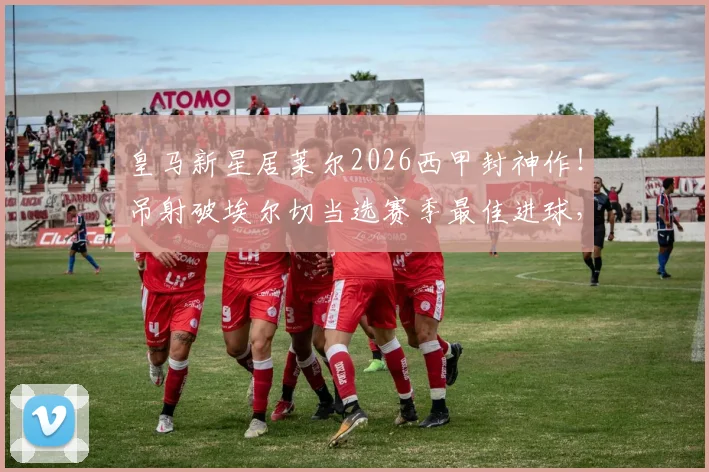 皇马新星居莱尔2026西甲封神作!吊射破埃尔切当选赛季最佳进球,这记神仙球你看过没?