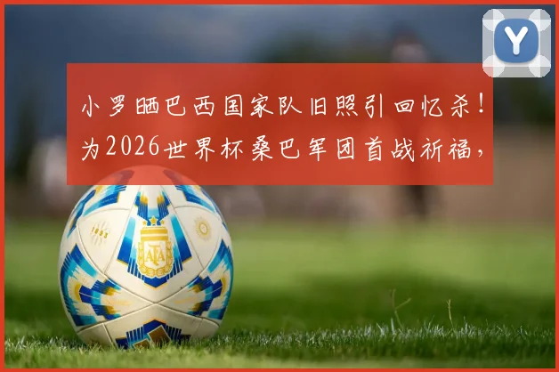 小罗晒巴西国家队旧照引回忆杀！为2026世界杯桑巴军团首战祈福，退役巨星心系故土