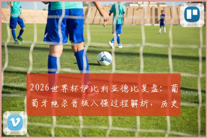 2026世界杯伊比利亚德比复盘：葡萄牙绝杀晋级八强过程解析，历史交锋与西班牙再战前景预测