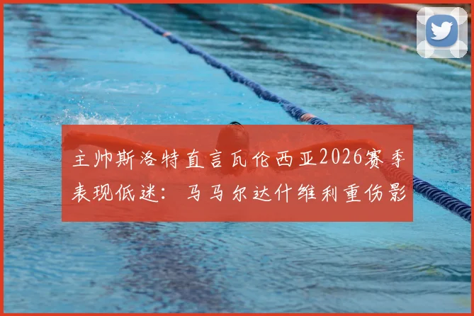 主帅斯洛特直言瓦伦西亚2026赛季表现低迷:马马尔达什维利重伤影响巨大,球队急需调整方向