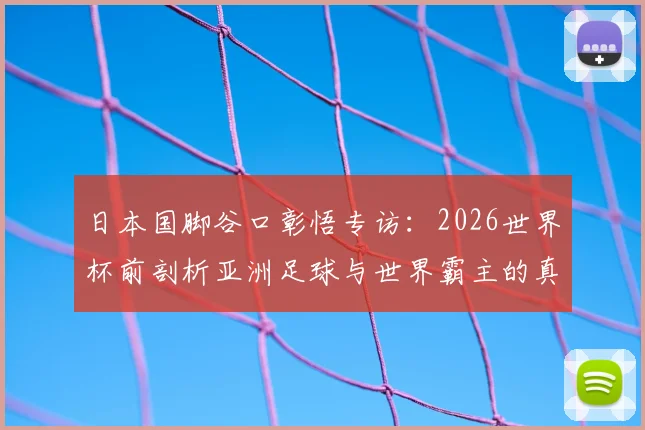 日本国脚谷口彰悟专访：2026世界杯前剖析亚洲足球与世界霸主的真实差距，青训体系是关键短板