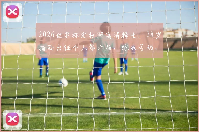2026世界杯定妆照高清释出：38岁梅西出征个人第六届，球衣号码、精神状态及历届造型对比全解析