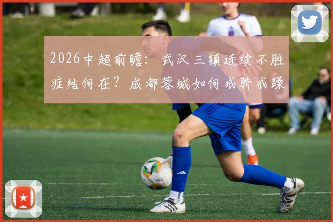 2026中超前瞻：武汉三镇连续不胜症结何在？成都蓉城如何戒骄戒躁稳拿三分？