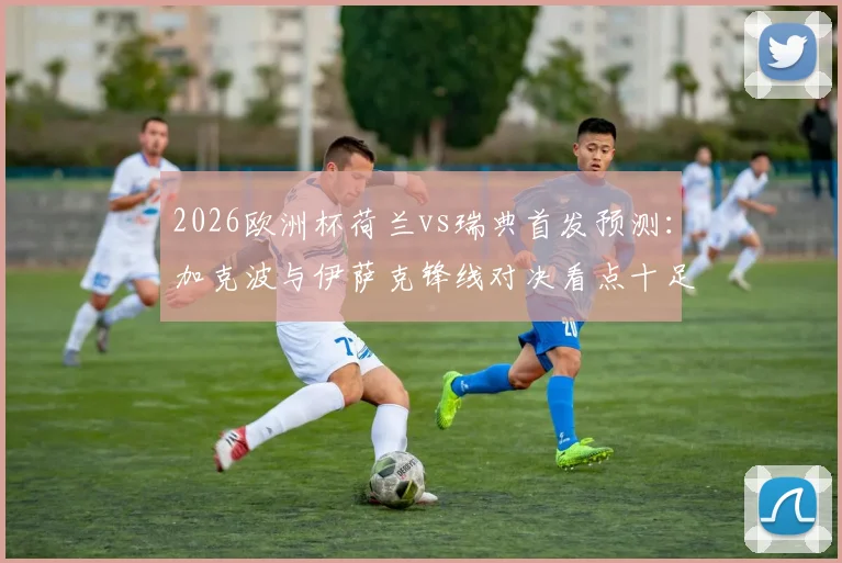 2026欧洲杯荷兰vs瑞典首发预测：加克波与伊萨克锋线对决看点十足，马伦、哲凯赖什谁能左右战局？