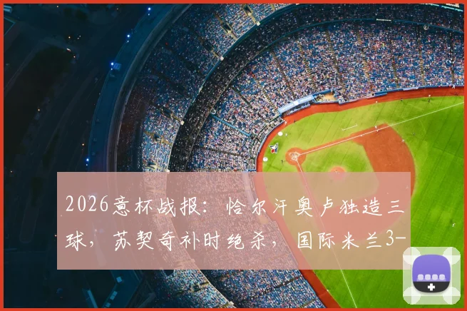 2026意杯战报:恰尔汗奥卢独造三球,苏契奇补时绝杀,国际米兰3-2惊险逆转科莫晋级