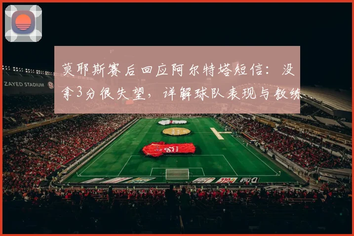 莫耶斯赛后回应阿尔特塔短信：没拿3分很失望，详解球队表现与教练关系