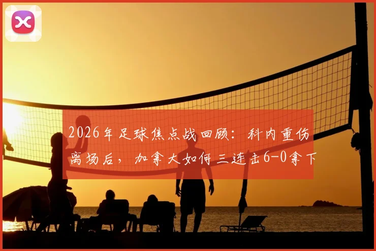 2026年足球焦点战回顾：科内重伤离场后，加拿大如何三连击6-0拿下悲壮首胜？深度解析球队战术与伤员近况