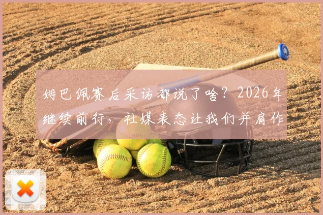 姆巴佩赛后采访都说了啥？2026年继续前行，社媒表态让我们并肩作战传递了什么信息