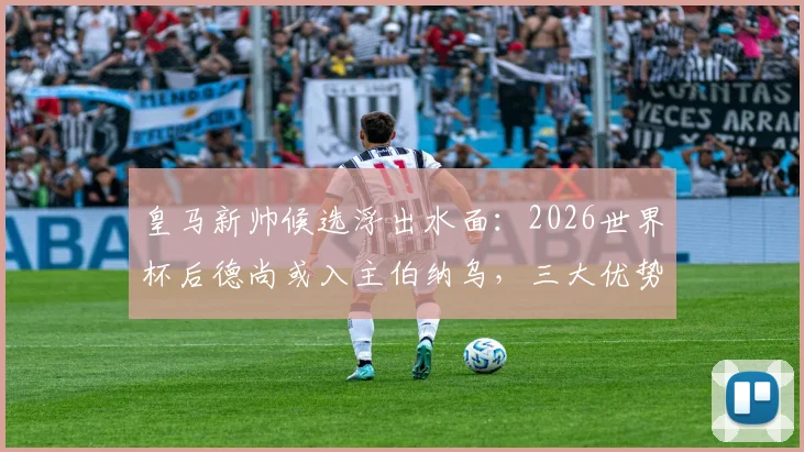皇马新帅候选浮出水面:2026世界杯后德尚或入主伯纳乌,三大优势解析