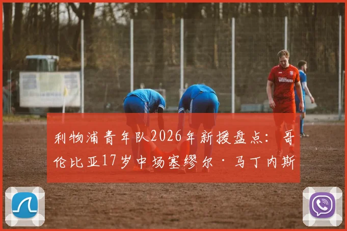 利物浦青年队2026年新援盘点：哥伦比亚17岁中场塞缪尔·马丁内斯签约详情与技术特点解析
