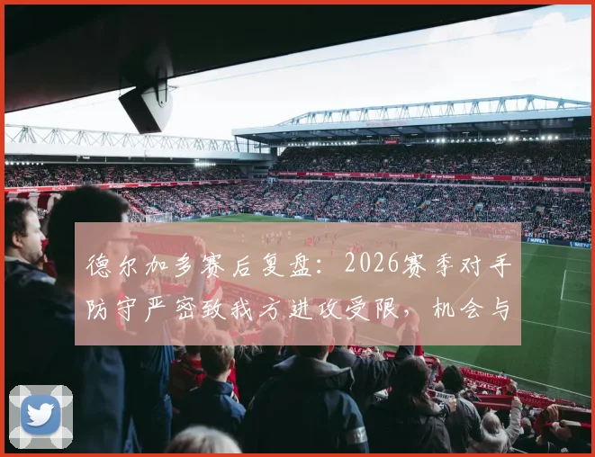 德尔加多赛后复盘：2026赛季对手防守严密致我方进攻受限，机会与空间双重失误深度解析