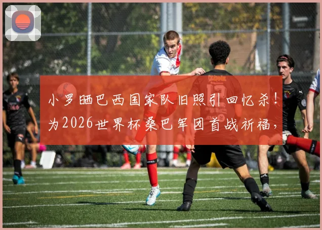 小罗晒巴西国家队旧照引回忆杀！为2026世界杯桑巴军团首战祈福，退役巨星心系故土
