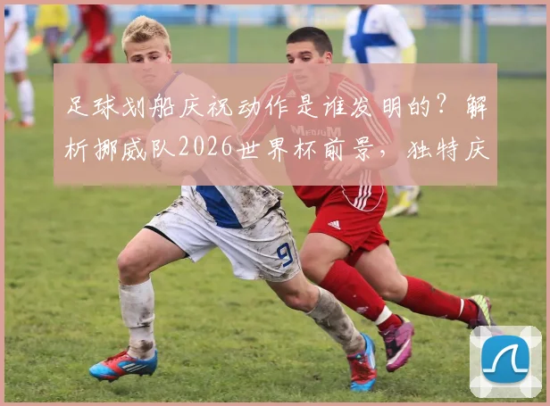 足球划船庆祝动作是谁发明的？解析挪威队2026世界杯前景，独特庆祝文化能否带来新看点