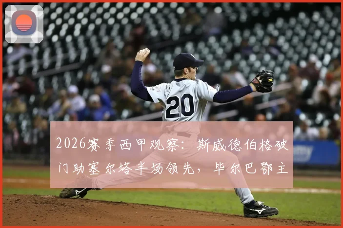2026赛季西甲观察：斯威德伯格破门助塞尔塔半场领先，毕尔巴鄂主场乏力问题何解？附两队近况与交锋史