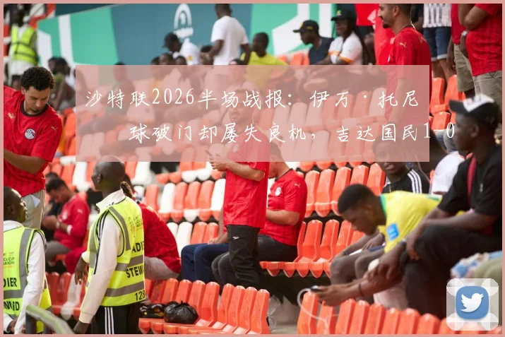 沙特联2026半场战报:伊万·托尼点球破门却屡失良机,吉达国民1-0领先哈萨征服