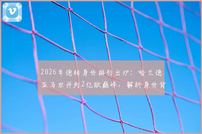2026年德转身价排行出炉：哈兰德亚马尔并列2亿欧巅峰，解析身价背后的球员价值与转会市场逻辑