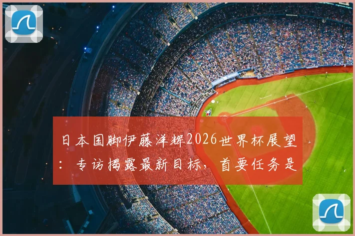 日本国脚伊藤洋辉2026世界杯展望：专访揭露最新目标，首要任务是击败巴西队