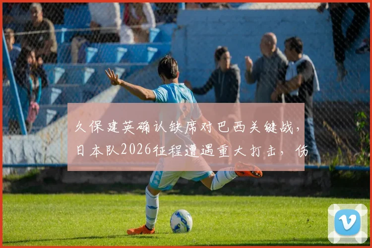 久保建英确认缺席对巴西关键战,日本队2026征程遭遇重大打击,伤病影响深度解析