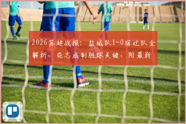 2026苏超战报：盐城队1-0宿迁队全解析，花志成制胜球关键，附最新积分榜与赛事前瞻