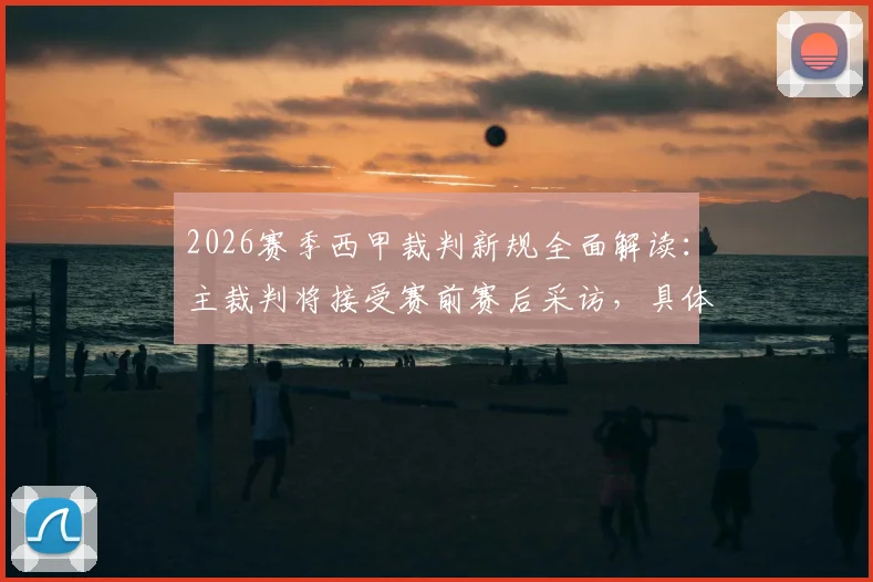 2026赛季西甲裁判新规全面解读:主裁判将接受赛前赛后采访,具体时间与回应内容前瞻