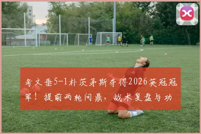 考文垂5-1朴茨茅斯夺得2026英冠冠军!提前两轮问鼎,战术复盘与功臣球员深度解析