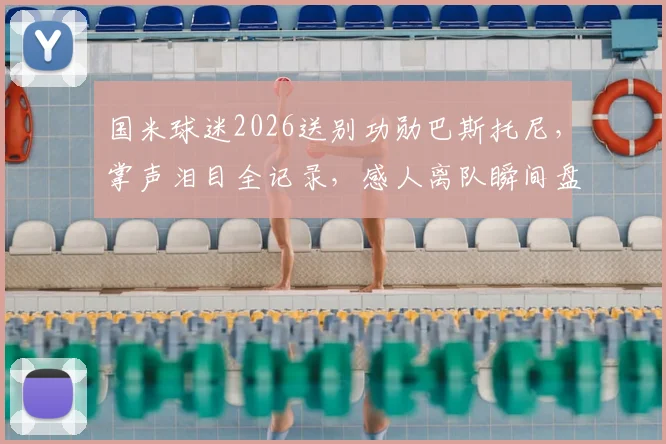 国米球迷2026送别功勋巴斯托尼,掌声泪目全记录,感人离队瞬间盘点