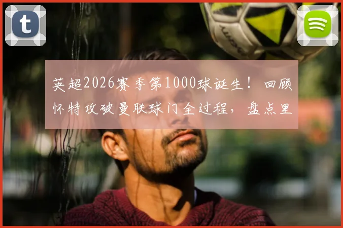 英超2026赛季第1000球诞生!回顾怀特攻破曼联球门全过程,盘点里程碑背后的联赛火力