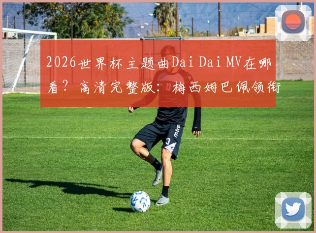 2026世界杯主题曲Dai Dai MV在哪看？高清完整版：梅西姆巴佩领衔出镜，附歌词中文翻译与深度解读
