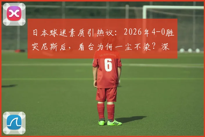 日本球迷素质引热议：2026年4-0胜突尼斯后，看台为何一尘不染？深度剖析其球迷文化与习惯