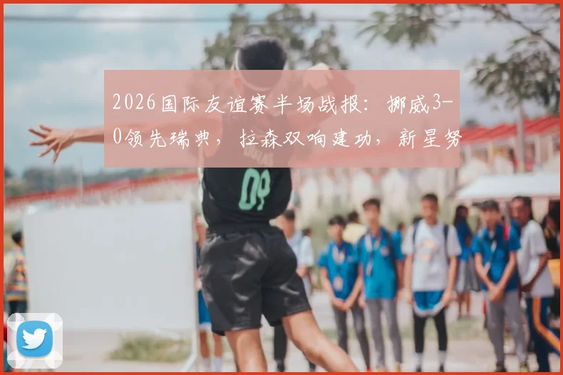2026国际友谊赛半场战报：挪威3-0领先瑞典，拉森双响建功，新星努萨破门表现全解析