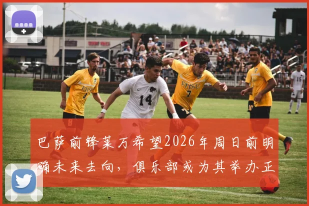 巴萨前锋莱万希望2026年周日前明确未来去向，俱乐部或为其举办正式告别仪式