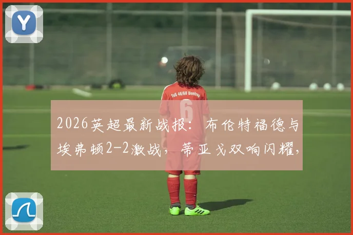 2026英超最新战报：布伦特福德与埃弗顿2-2激战，蒂亚戈双响闪耀，霍尔补时神级救主