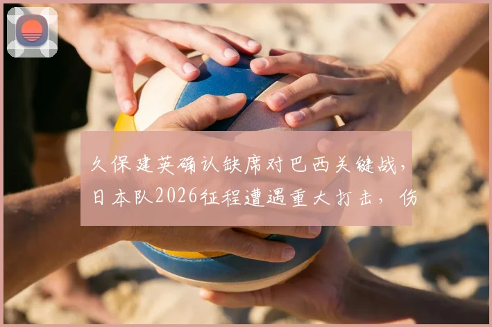 久保建英确认缺席对巴西关键战，日本队2026征程遭遇重大打击，伤病影响深度解析